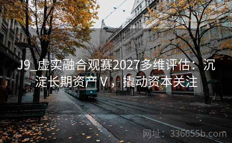 J9_虚实融合观赛2027多维评估:沉淀长期资产Ⅴ,撬动资本关注 J9_虚实融合观赛2027多维评估:沉淀长期资产Ⅴ,撬动资本关注