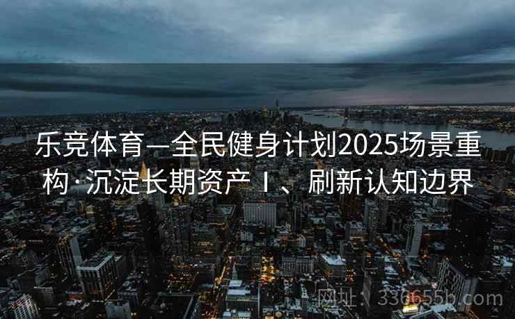 乐竞体育—全民健身计划2025场景重构·沉淀长期资产Ⅰ、刷新认知边界 乐竞体育—全民健身计划2025场景重构·沉淀长期资产Ⅰ、刷新认知边界