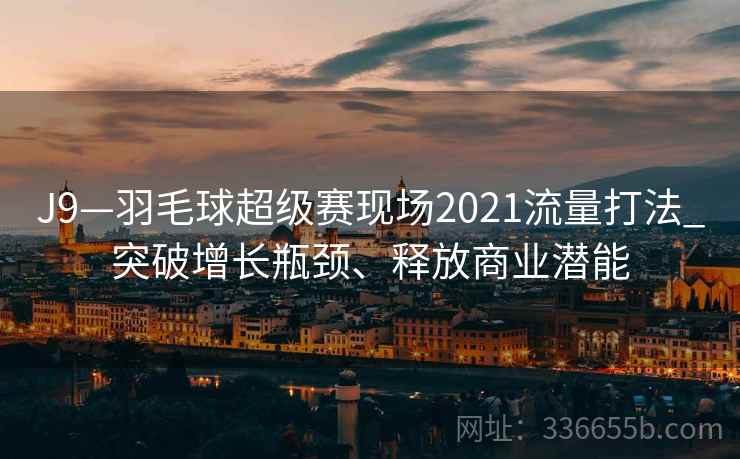 J9—羽毛球超级赛现场2021流量打法_突破增长瓶颈、释放商业潜能