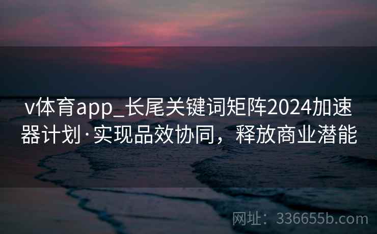 v体育app_长尾关键词矩阵2024加速器计划·实现品效协同,释放商业潜能 v体育app_长尾关键词矩阵2024加速器计划·实现品效协同,释放商业潜能