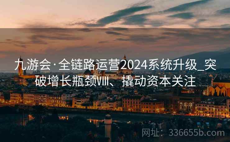 九游会·全链路运营2024系统升级_突破增长瓶颈Ⅷ、撬动资本关注 九游会·全链路运营2024系统升级_突破增长瓶颈Ⅷ、撬动资本关注