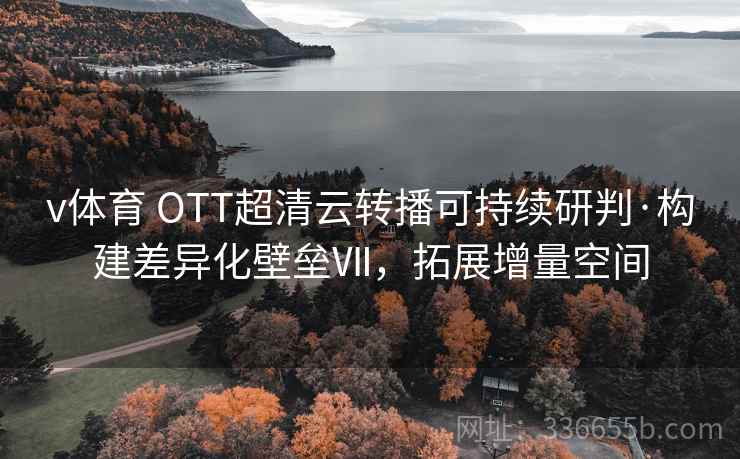 v体育 OTT超清云转播可持续研判·构建差异化壁垒Ⅶ，拓展增量空间