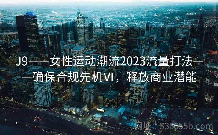 J9——女性运动潮流2023流量打法——确保合规先机Ⅵ，释放商业潜能