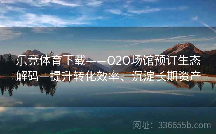 乐竞体育下载——O2O场馆预订生态解码—提升转化效率、沉淀长期资产