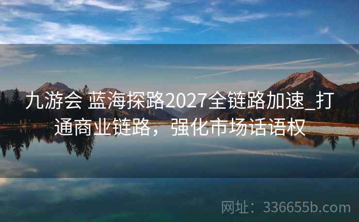九游会 蓝海探路2027全链路加速_打通商业链路，强化市场话语权