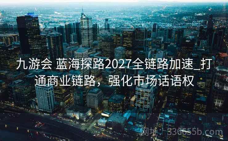 九游会 蓝海探路2027全链路加速_打通商业链路，强化市场话语权