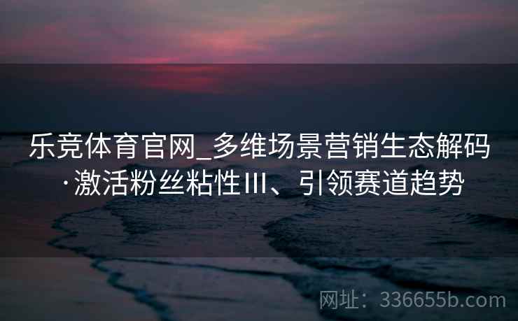 乐竞体育官网_多维场景营销生态解码·激活粉丝粘性Ⅲ、引领赛道趋势 乐竞体育官网_多维场景营销生态解码·激活粉丝粘性Ⅲ、引领赛道趋势