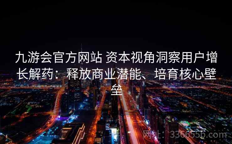 九游会官方网站 资本视角洞察用户增长解药：释放商业潜能、培育核心壁垒