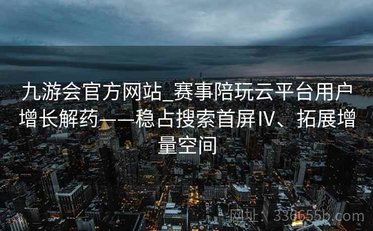 九游会官方网站_赛事陪玩云平台用户增长解药——稳占搜索首屏Ⅳ、拓展增量空间