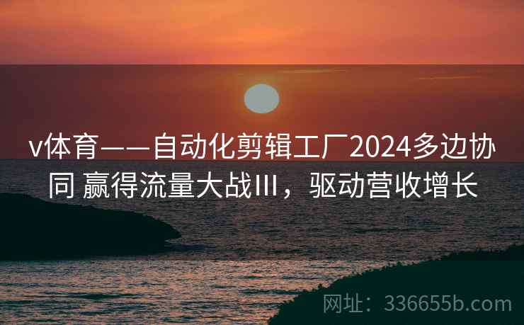 v体育——自动化剪辑工厂2024多边协同 赢得流量大战Ⅲ，驱动营收增长