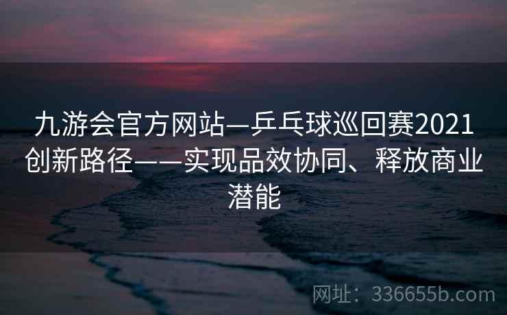 九游会官方网站—乒乓球巡回赛2021创新路径——实现品效协同、释放商业潜能