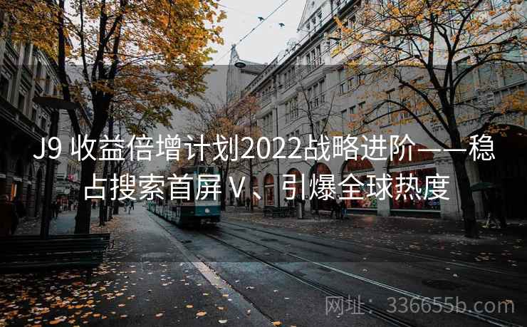 J9 收益倍增计划2022战略进阶——稳占搜索首屏Ⅴ、引爆全球热度 J9 收益倍增计划2022战略进阶——稳占搜索首屏Ⅴ、引爆全球热度