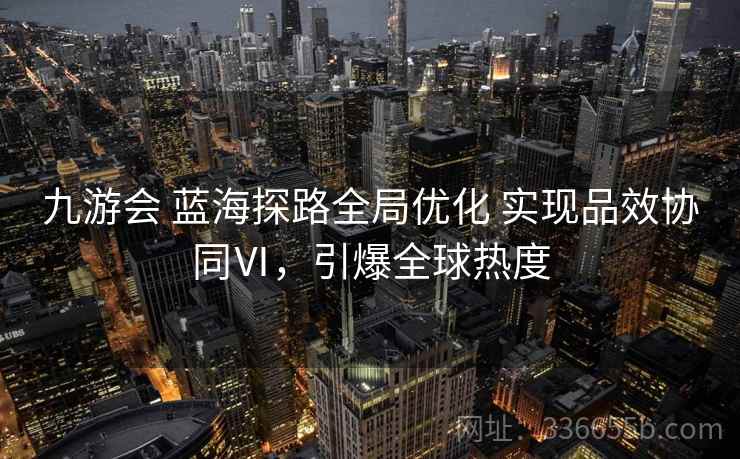 九游会 蓝海探路全局优化 实现品效协同Ⅵ,引爆全球热度 九游会 蓝海探路全局优化 实现品效协同Ⅵ,引爆全球热度