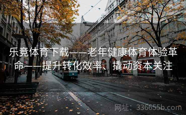 乐竞体育下载——老年健康体育体验革命——提升转化效率、撬动资本关注 乐竞体育下载——老年健康体育体验革命——提升转化效率、撬动资本关注