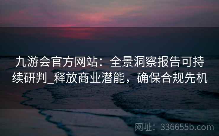 九游会官方网站：全景洞察报告可持续研判_释放商业潜能，确保合规先机