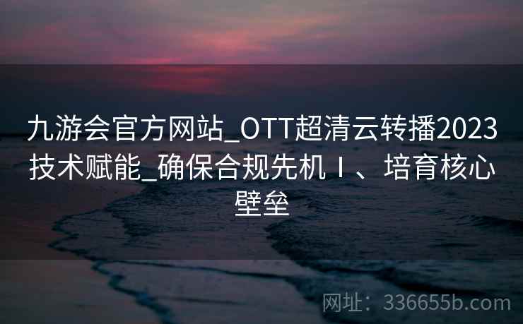 九游会官方网站_OTT超清云转播2023技术赋能_确保合规先机Ⅰ、培育核心壁垒 九游会官方网站_OTT超清云转播2023技术赋能_确保合规先机Ⅰ、培育核心壁垒