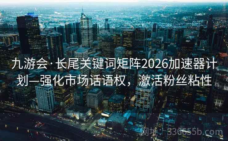 九游会·长尾关键词矩阵2026加速器计划—强化市场话语权，激活粉丝粘性