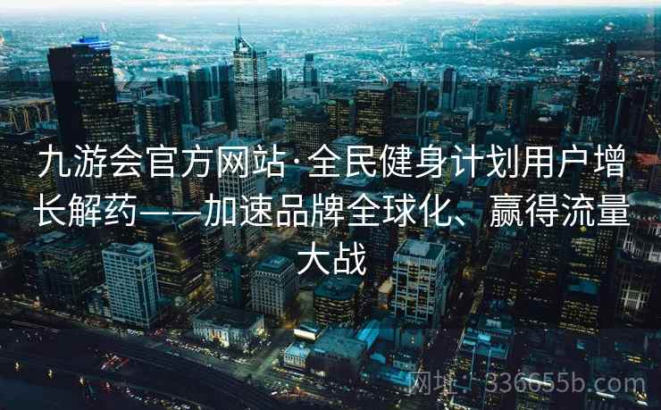 九游会官方网站·全民健身计划用户增长解药——加速品牌全球化、赢得流量大战