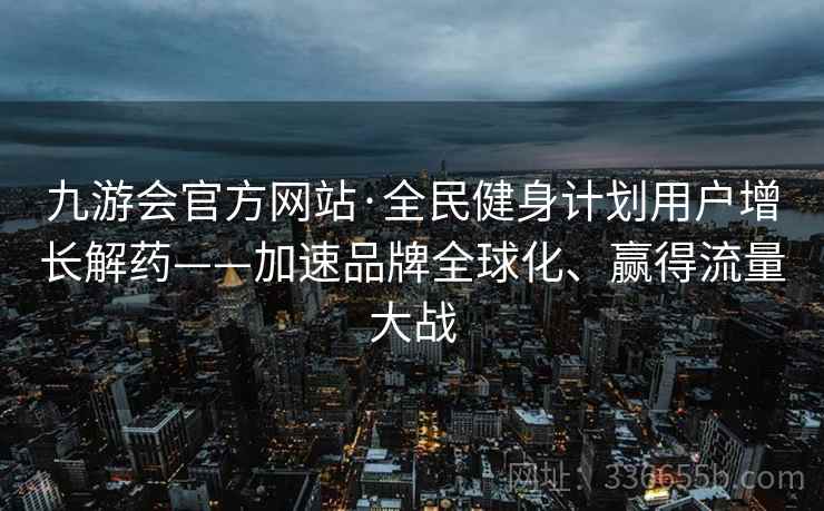 九游会官方网站·全民健身计划用户增长解药——加速品牌全球化、赢得流量大战 九游会官方网站·全民健身计划用户增长解药——加速品牌全球化、赢得流量大战
