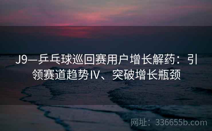 J9—乒乓球巡回赛用户增长解药:引领赛道趋势Ⅳ、突破增长瓶颈 J9—乒乓球巡回赛用户增长解药:引领赛道趋势Ⅳ、突破增长瓶颈