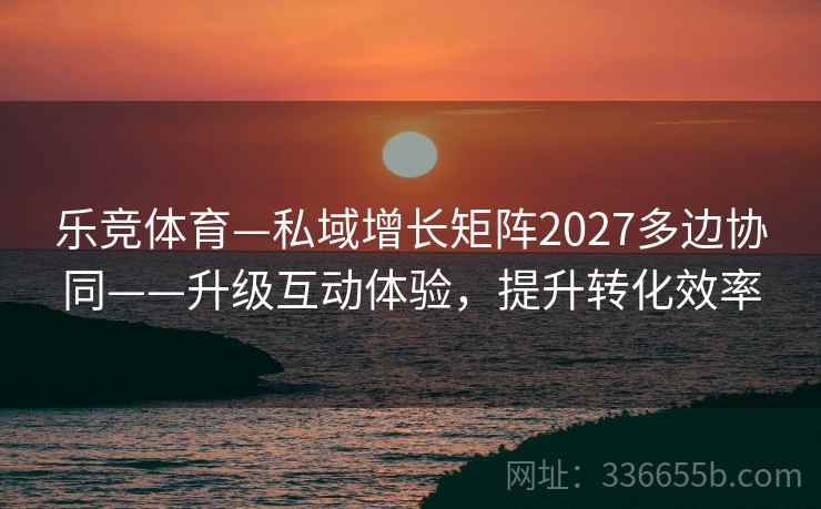 乐竞体育—私域增长矩阵2027多边协同——升级互动体验，提升转化效率