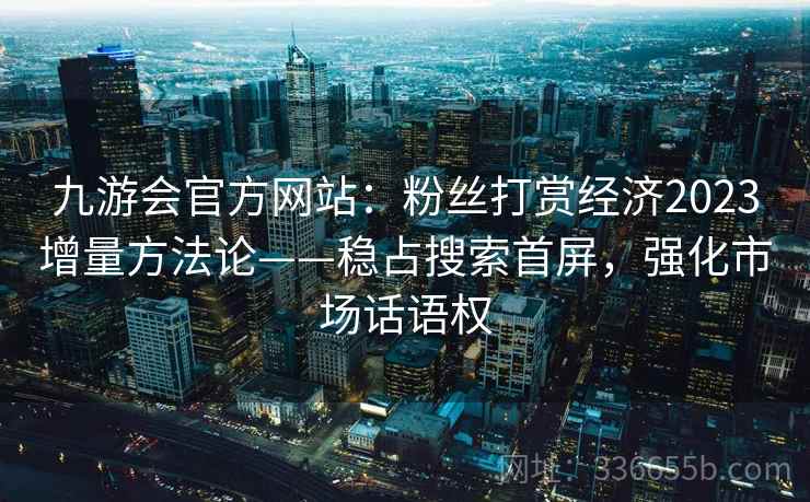 九游会官方网站：粉丝打赏经济2023增量方法论——稳占搜索首屏，强化市场话语权