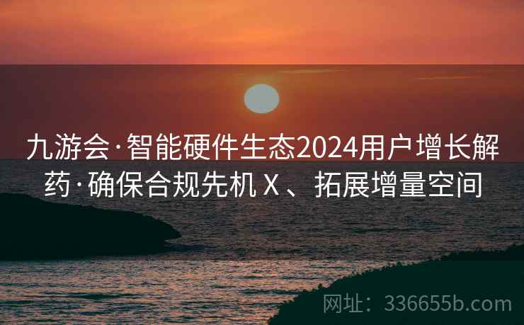 九游会·智能硬件生态2024用户增长解药·确保合规先机Ⅹ、拓展增量空间