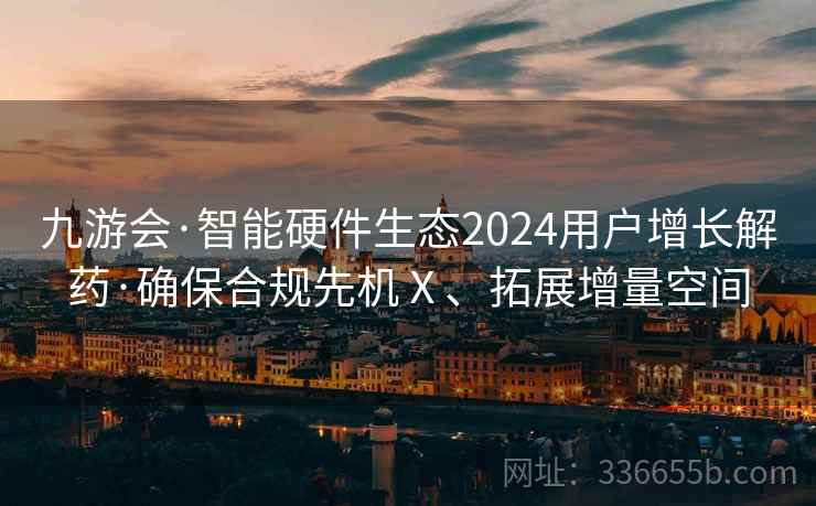 九游会·智能硬件生态2024用户增长解药·确保合规先机Ⅹ、拓展增量空间 九游会·智能硬件生态2024用户增长解药·确保合规先机Ⅹ、拓展增量空间