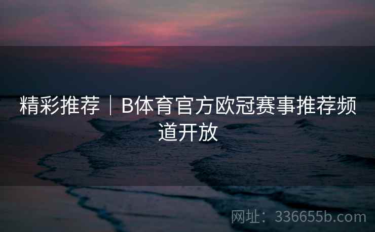 精彩推荐｜B体育官方欧冠赛事推荐频道开放