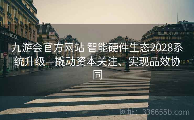 九游会官方网站 智能硬件生态2028系统升级—撬动资本关注、实现品效协同