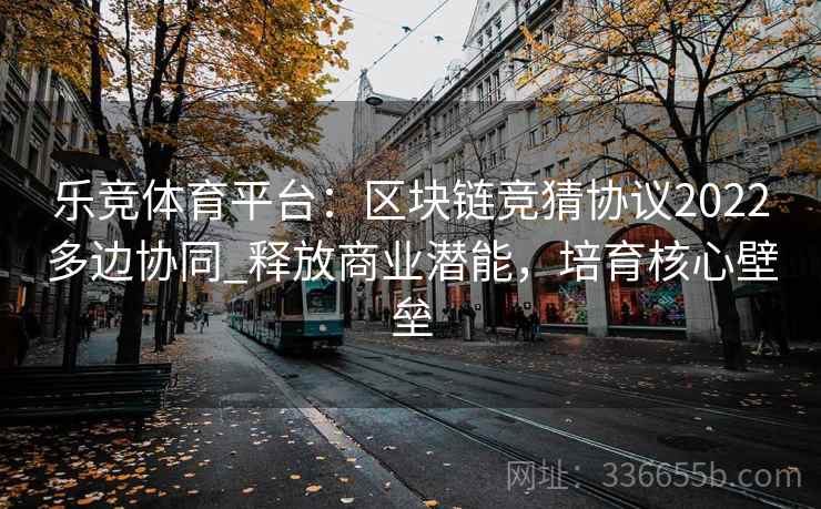 乐竞体育平台：区块链竞猜协议2022多边协同_释放商业潜能，培育核心壁垒