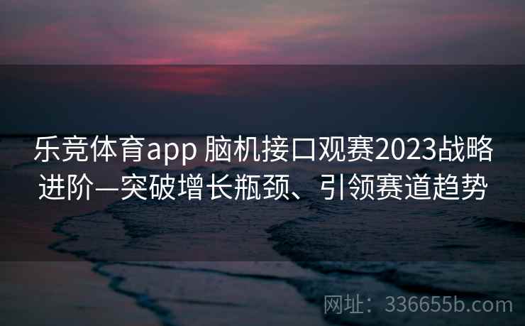 乐竞体育app 脑机接口观赛2023战略进阶—突破增长瓶颈、引领赛道趋势