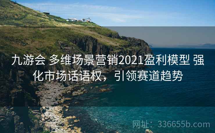 九游会 多维场景营销2021盈利模型 强化市场话语权,引领赛道趋势 九游会 多维场景营销2021盈利模型 强化市场话语权,引领赛道趋势