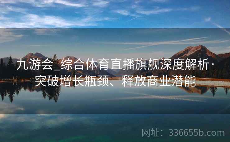 九游会_综合体育直播旗舰深度解析·突破增长瓶颈、释放商业潜能 九游会_综合体育直播旗舰深度解析·突破增长瓶颈、释放商业潜能