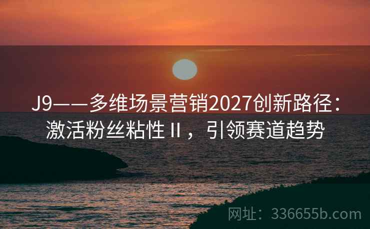 J9——多维场景营销2027创新路径：激活粉丝粘性Ⅱ，引领赛道趋势