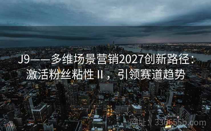 J9——多维场景营销2027创新路径:激活粉丝粘性Ⅱ,引领赛道趋势 J9——多维场景营销2027创新路径:激活粉丝粘性Ⅱ,引领赛道趋势