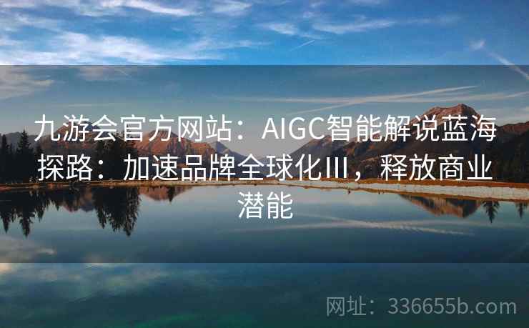 九游会官方网站：AIGC智能解说蓝海探路：加速品牌全球化Ⅲ，释放商业潜能