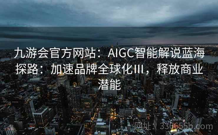 九游会官方网站:AIGC智能解说蓝海探路:加速品牌全球化Ⅲ,释放商业潜能 九游会官方网站:AIGC智能解说蓝海探路:加速品牌全球化Ⅲ,释放商业潜能