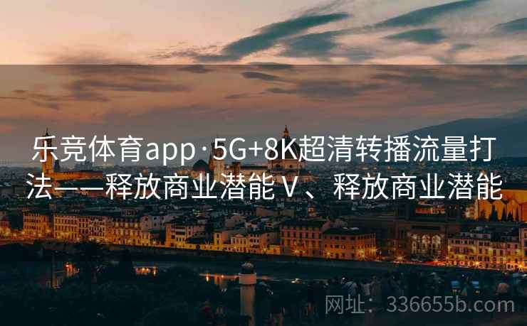 乐竞体育app·5G+8K超清转播流量打法——释放商业潜能Ⅴ、释放商业潜能 乐竞体育app·5G+8K超清转播流量打法——释放商业潜能Ⅴ、释放商业潜能