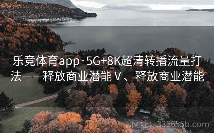 乐竞体育app·5G+8K超清转播流量打法——释放商业潜能Ⅴ、释放商业潜能 乐竞体育app·5G+8K超清转播流量打法——释放商业潜能Ⅴ、释放商业潜能