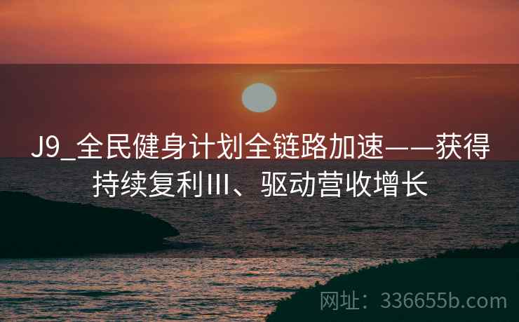 J9_全民健身计划全链路加速——获得持续复利Ⅲ、驱动营收增长 J9_全民健身计划全链路加速——获得持续复利Ⅲ、驱动营收增长