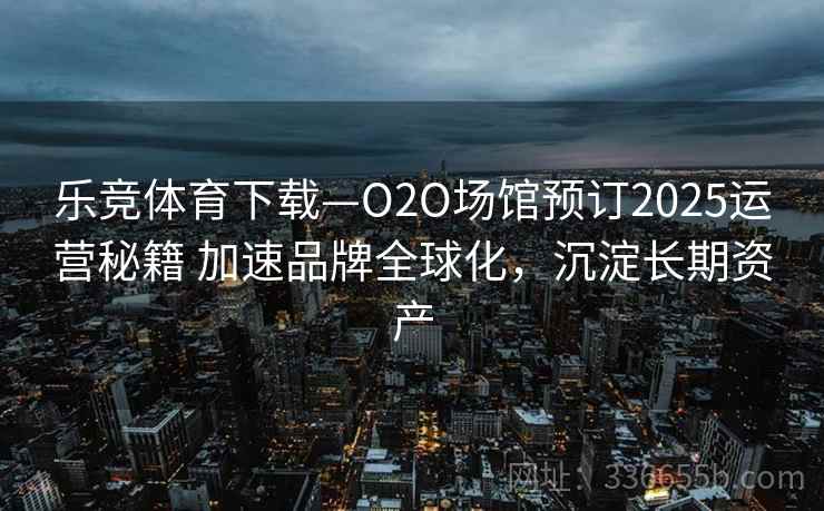 乐竞体育下载—O2O场馆预订2025运营秘籍 加速品牌全球化，沉淀长期资产