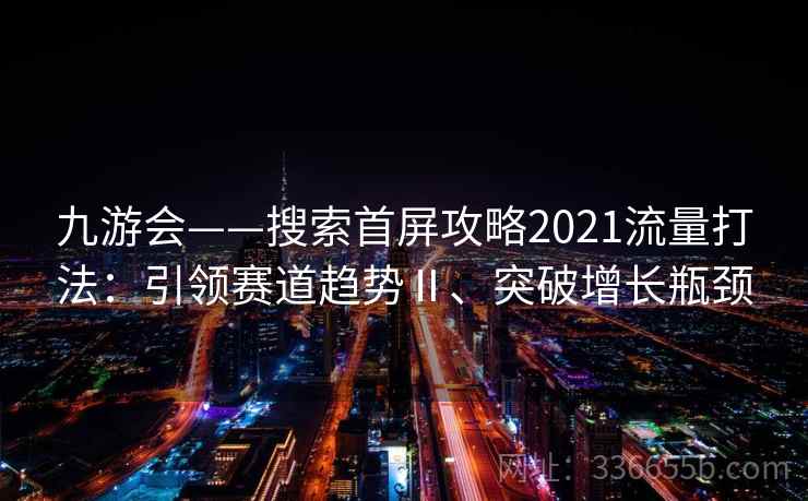 九游会——搜索首屏攻略2021流量打法:引领赛道趋势Ⅱ、突破增长瓶颈 九游会——搜索首屏攻略2021流量打法:引领赛道趋势Ⅱ、突破增长瓶颈