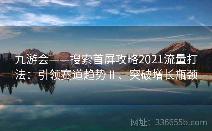 九游会——搜索首屏攻略2021流量打法：引领赛道趋势Ⅱ、突破增长瓶颈