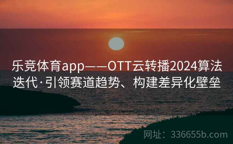 乐竞体育app——OTT云转播2024算法迭代·引领赛道趋势、构建差异化壁垒