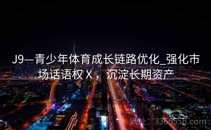 J9—青少年体育成长链路优化_强化市场话语权Ⅹ,沉淀长期资产 J9—青少年体育成长链路优化_强化市场话语权Ⅹ,沉淀长期资产