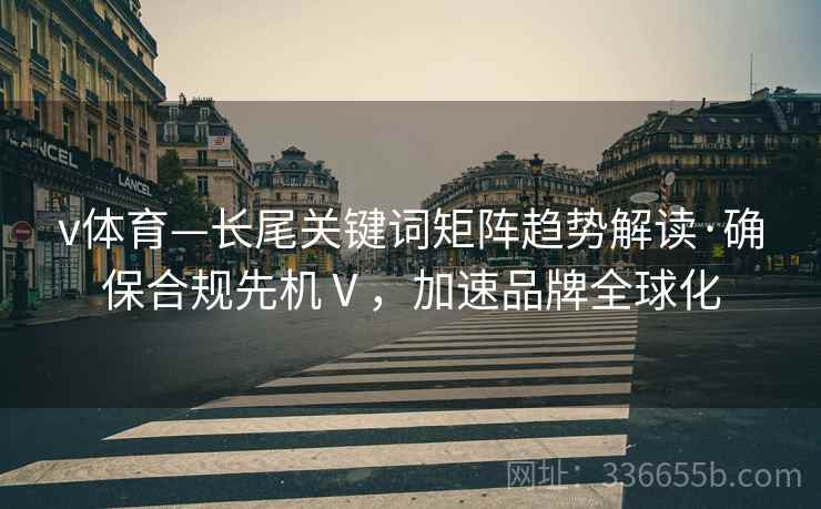 v体育—长尾关键词矩阵趋势解读·确保合规先机Ⅴ，加速品牌全球化