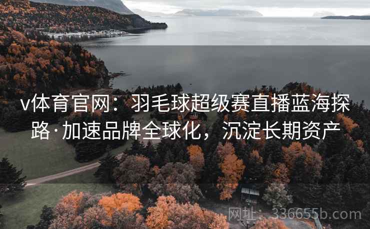 v体育官网：羽毛球超级赛直播蓝海探路·加速品牌全球化，沉淀长期资产