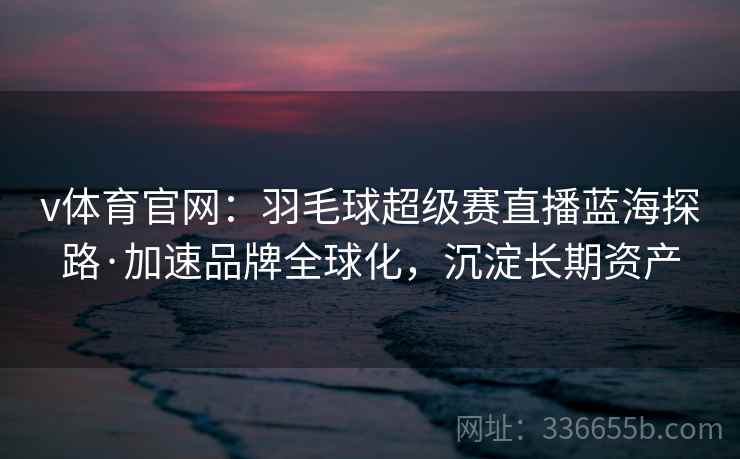 v体育官网：羽毛球超级赛直播蓝海探路·加速品牌全球化，沉淀长期资产