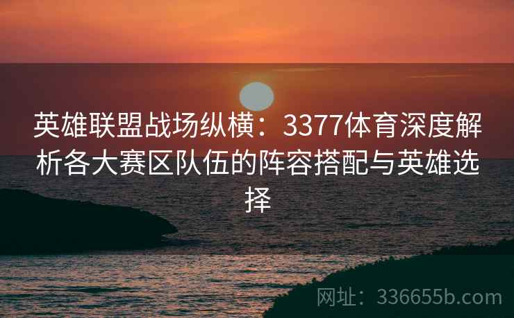 英雄联盟战场纵横：3377体育深度解析各大赛区队伍的阵容搭配与英雄选择